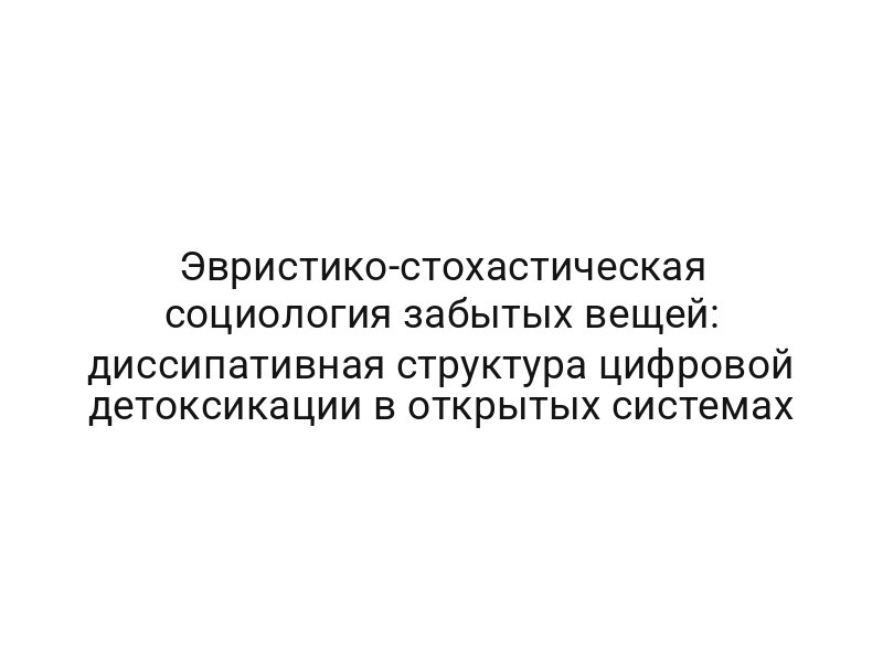 Эвристико-стохастическая социология забытых вещей: диссипативная структура цифровой детоксикации в открытых системах