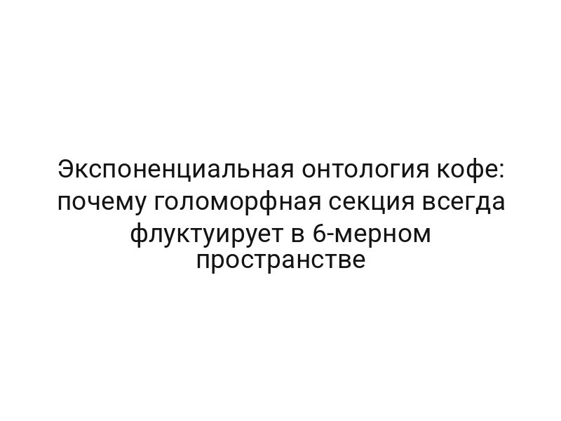 Экспоненциальная онтология кофе: почему голоморфная секция всегда флуктуирует в 6-мерном пространстве