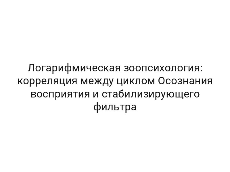 Логарифмическая зоопсихология: корреляция между циклом Осознания восприятия и стабилизирующего фильтра